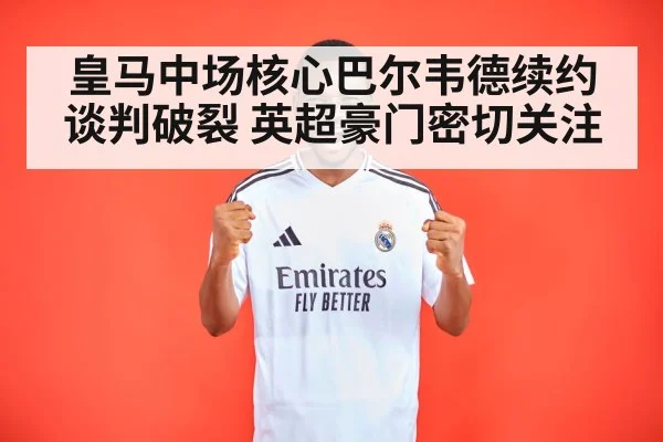皇马中场核心巴尔韦德续约谈判破裂 英超豪门密切关注