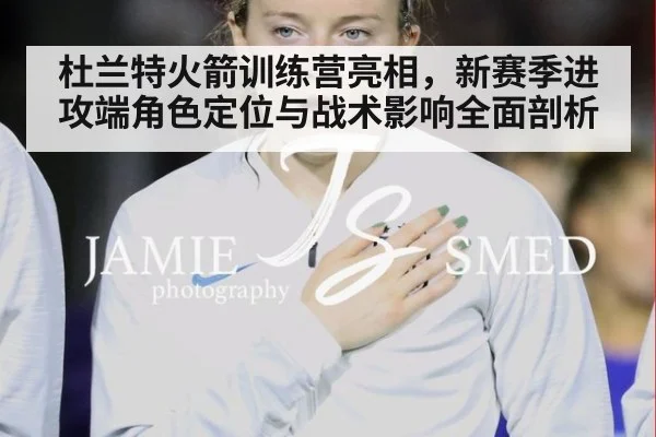 杜兰特火箭训练营亮相，新赛季进攻端角色定位与战术影响全面剖析